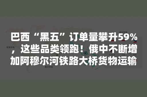 巴西“黑五”订单量攀升59%，这些品类领跑！俄中不断增加阿穆尔河铁路大桥货物运输