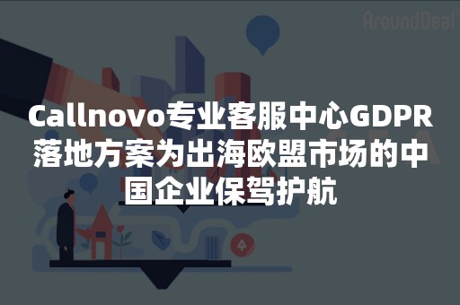 Callnovo专业客服中心GDPR落地方案为出海欧盟市场的中国企业保驾护航