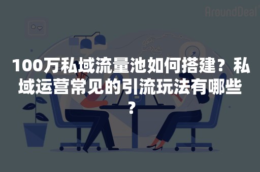 100万私域流量池如何搭建？私域运营常见的引流玩法有哪些？