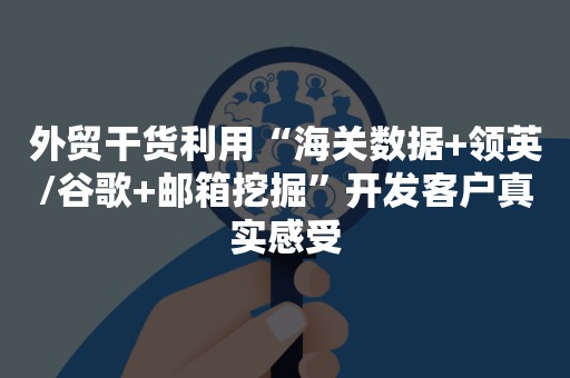 外贸干货利用“海关数据+领英/谷歌+邮箱挖掘”开发客户真实感受