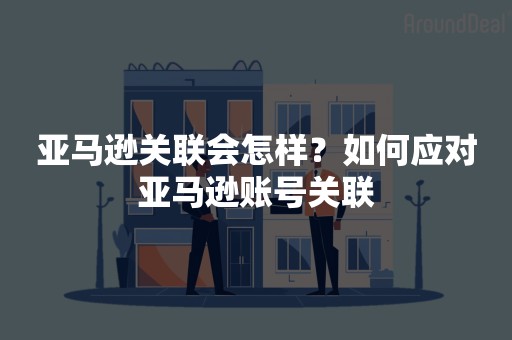 亚马逊关联会怎样？如何应对亚马逊账号关联