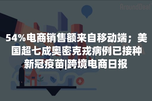 54%电商销售额来自移动端；美国超七成奥密克戎病例已接种新冠疫苗|跨境电商日报