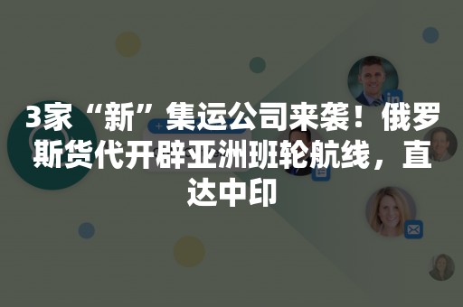 3家“新”集运公司来袭！俄罗斯货代开辟亚洲班轮航线，直达中印