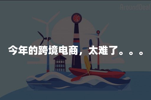 今年的跨境电商，太难了。。。