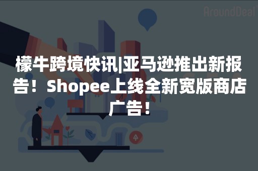 檬牛跨境快讯|亚马逊推出新报告！Shopee上线全新宽版商店广告！