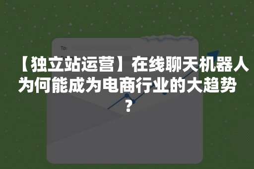【独立站运营】在线聊天机器人为何能成为电商行业的大趋势？