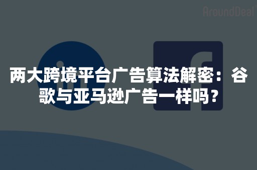 两大跨境平台广告算法解密：谷歌与亚马逊广告一样吗？