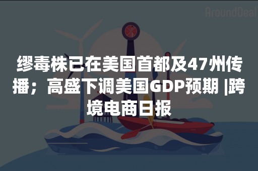 缪毒株已在美国首都及47州传播；高盛下调美国GDP预期 |跨境电商日报