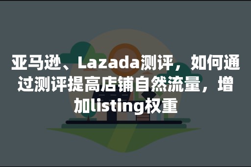 亚马逊、Lazada测评，如何通过测评提高店铺自然流量，增加listing权重