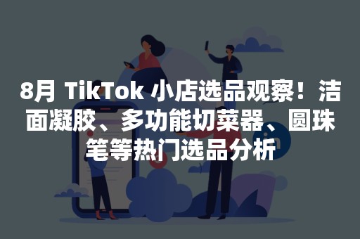 8月 TikTok 小店选品观察！洁面凝胶、多功能切菜器、圆珠笔等热门选品分析