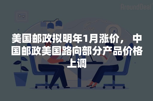 美国邮政拟明年1月涨价， 中国邮政美国路向部分产品价格上调