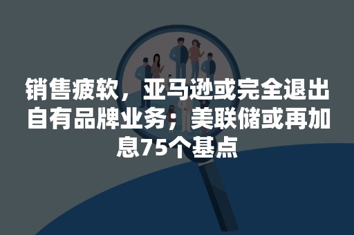 销售疲软，亚马逊或完全退出自有品牌业务；美联储或再加息75个基点