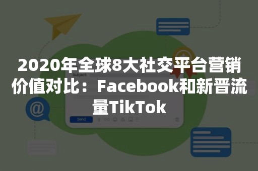 2020年全球8大社交平台营销价值对比：Facebook和新晋流量TikTok