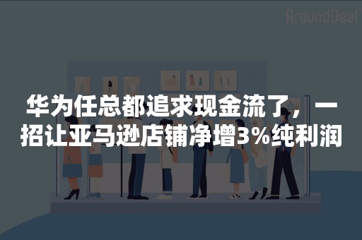 华为任总都追求现金流了，一招让亚马逊店铺净增3%纯利润