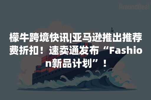 檬牛跨境快讯|亚马逊推出推荐费折扣！速卖通发布“Fashion新品计划”！