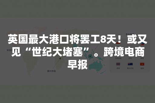 英国最大港口将罢工8天！或又见“世纪大堵塞”。跨境电商早报