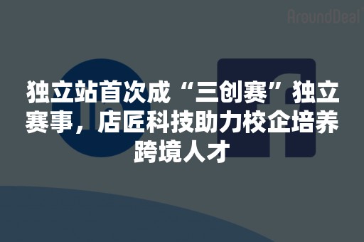 独立站首次成“三创赛”独立赛事，店匠科技助力校企培养跨境人才