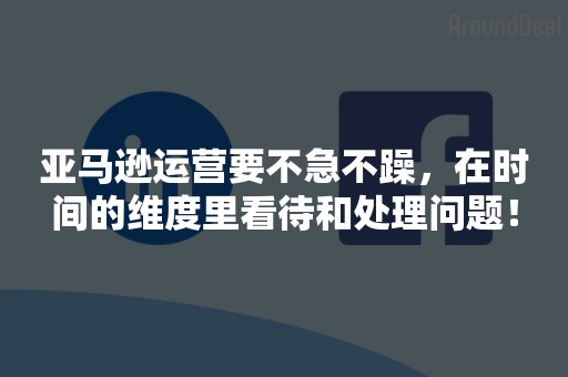 亚马逊运营要不急不躁，在时间的维度里看待和处理问题！