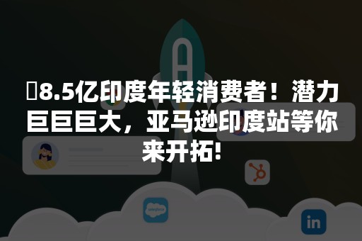 ​8.5亿印度年轻消费者！潜力巨巨巨大，亚马逊印度站等你来开拓!