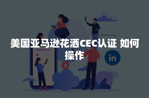 美国亚马逊花洒CEC认证 如何操作