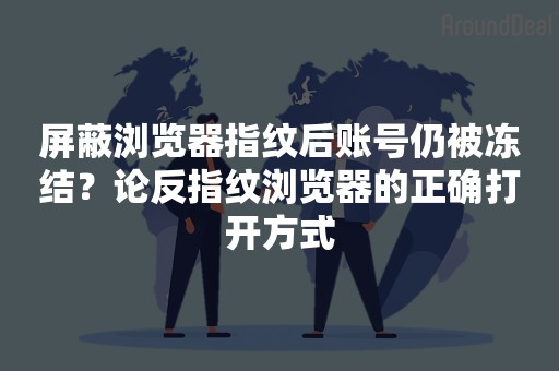 屏蔽浏览器指纹后账号仍被冻结？论反指纹浏览器的正确打开方式