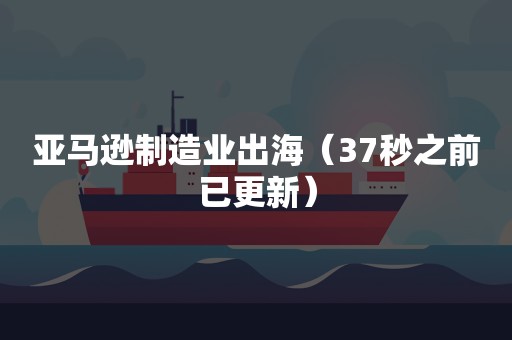 亚马逊制造业出海（37秒之前已更新）