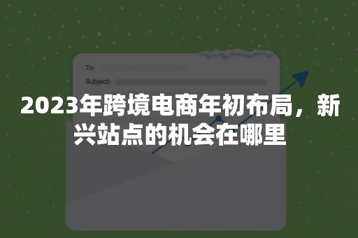 2023年跨境电商年初布局，新兴站点的机会在哪里
