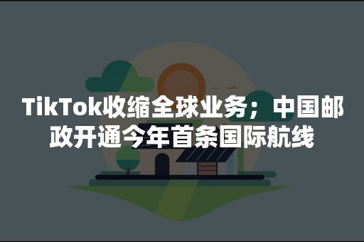 TikTok收缩全球业务；中国邮政开通今年首条国际航线