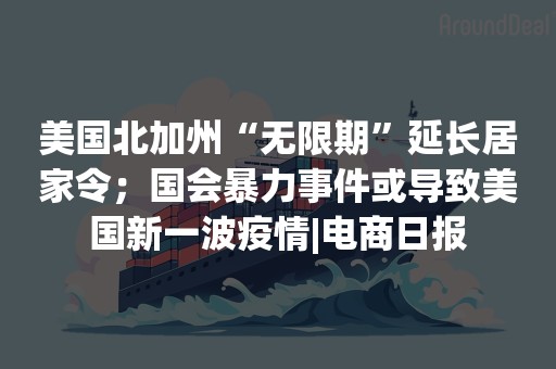 美国北加州“无限期”延长居家令；国会暴力事件或导致美国新一波疫情|电商日报