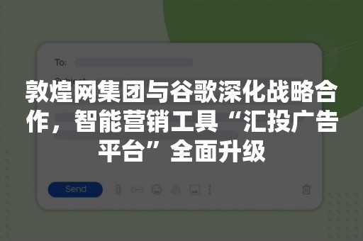 敦煌网集团与谷歌深化战略合作，智能营销工具“汇投广告平台”全面升级