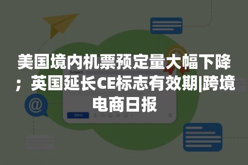 美国境内机票预定量大幅下降；英国延长CE标志有效期|跨境电商日报