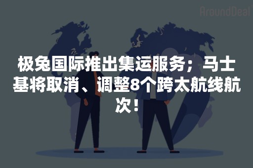 极兔国际推出集运服务；马士基将取消、调整8个跨太航线航次！