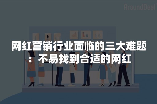 网红营销行业面临的三大难题：不易找到合适的网红