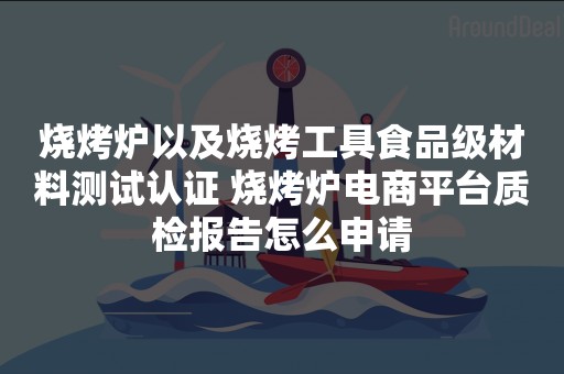 烧烤炉以及烧烤工具食品级材料测试认证 烧烤炉电商平台质检报告怎么申请