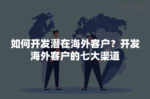 如何开发潜在海外客户？开发海外客户的七大渠道