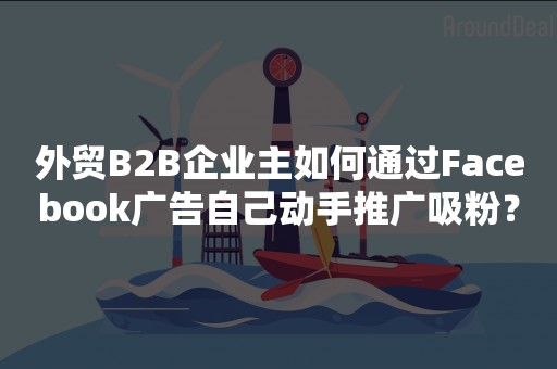 外贸B2B企业主如何通过Facebook广告自己动手推广吸粉？