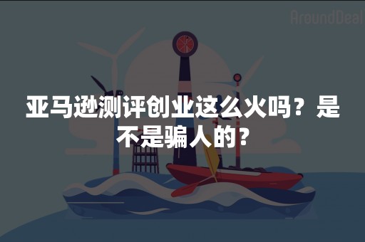亚马逊测评创业这么火吗？是不是骗人的？