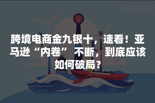 跨境电商金九银十，速看！亚马逊“内卷” 不断，到底应该如何破局？