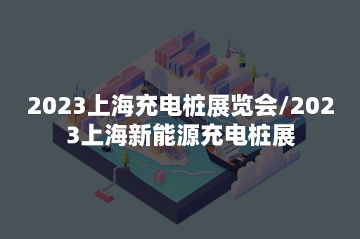 2023上海充电桩展览会/2023上海新能源充电桩展