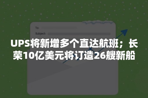 UPS将新增多个直达航班；长荣10亿美元将订造26艘新船