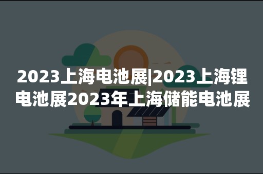 2023上海电池展|2023上海锂电池展2023年上海储能电池展