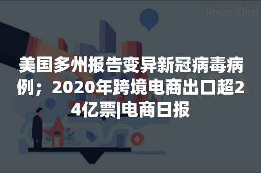 美国多州报告变异新冠病毒病例；2020年跨境电商出口超24亿票|电商日报