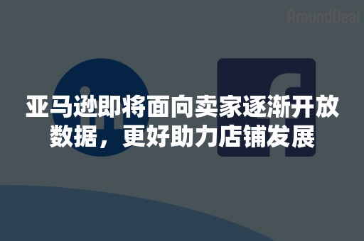 亚马逊即将面向卖家逐渐开放数据，更好助力店铺发展