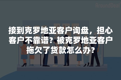 接到克罗地亚客户询盘，担心客户不靠谱？被克罗地亚客户拖欠了货款怎么办？