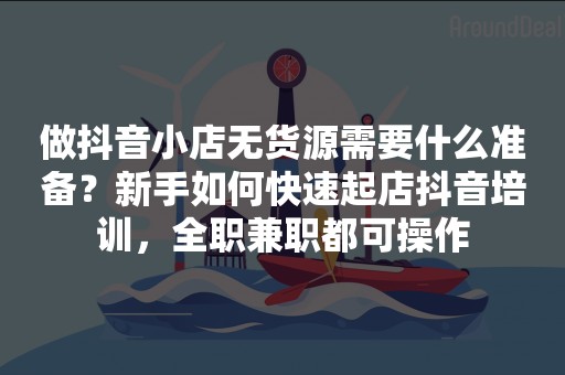 做抖音小店无货源需要什么准备？新手如何快速起店抖音培训，全职兼职都可操作