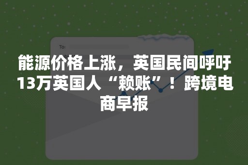能源价格上涨，英国民间呼吁13万英国人“赖账”！跨境电商早报