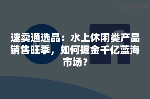 速卖通选品：水上休闲类产品销售旺季，如何掘金千亿蓝海市场？