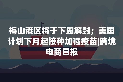 梅山港区将于下周解封；美国计划下月起接种加强疫苗|跨境电商日报