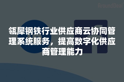 瓴犀钢铁行业供应商云协同管理系统服务，提高数字化供应商管理能力