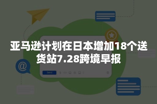 亚马逊计划在日本增加18个送货站7.28跨境早报